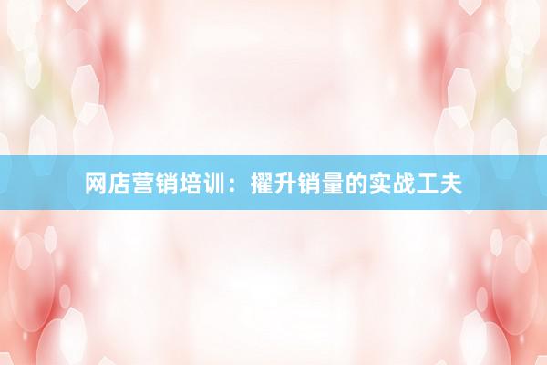 网店营销培训：擢升销量的实战工夫